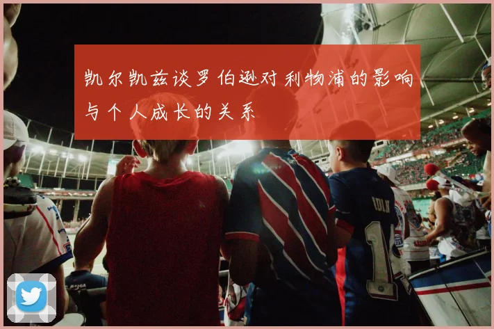 凯尔凯兹谈罗伯逊对利物浦的影响与个人成长的关系