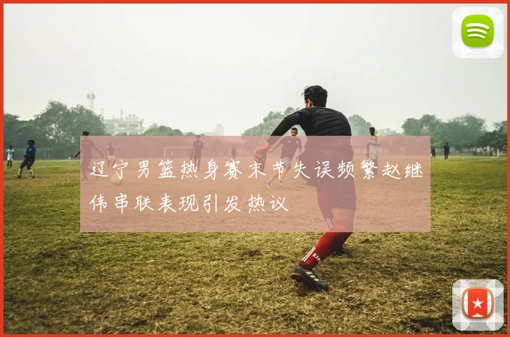 辽宁男篮热身赛末节失误频繁赵继伟串联表现引发热议