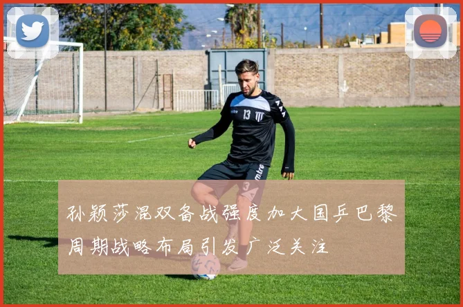 孙颖莎混双备战强度加大国乒巴黎周期战略布局引发广泛关注
