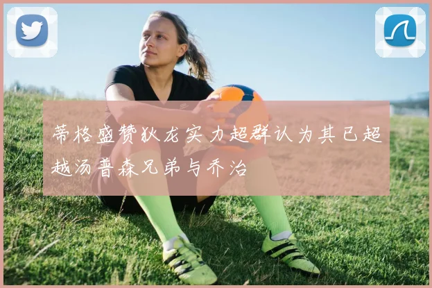 蒂格盛赞狄龙实力超群认为其已超越汤普森兄弟与乔治