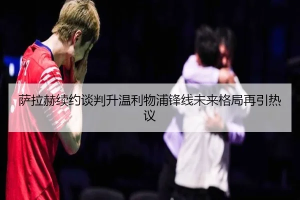 萨拉赫续约谈判升温利物浦锋线未来格局再引热议
