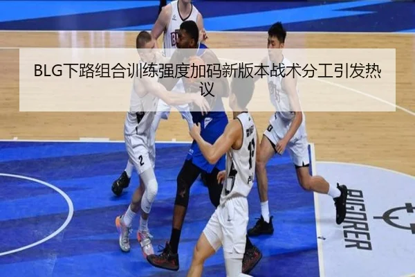 BLG下路组合训练强度加码新版本战术分工引发热议